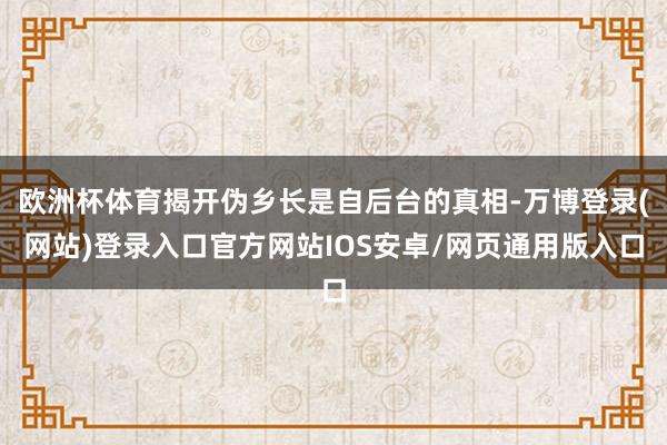 欧洲杯体育揭开伪乡长是自后台的真相-万博登录(网站)登录入口官方网站IOS安卓/网页通用版入口