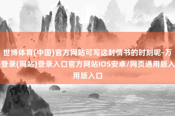 世博体育(中国)官方网站可写这封情书的时刻呢-万博登录(网站)登录入口官方网站IOS安卓/网页通用版入口