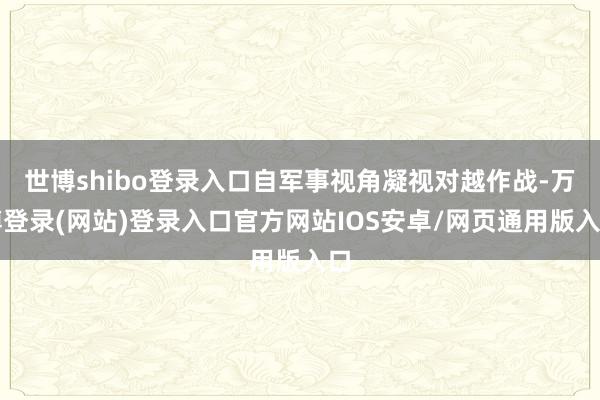 世博shibo登录入口自军事视角凝视对越作战-万博登录(网站)登录入口官方网站IOS安卓/网页通用版入口