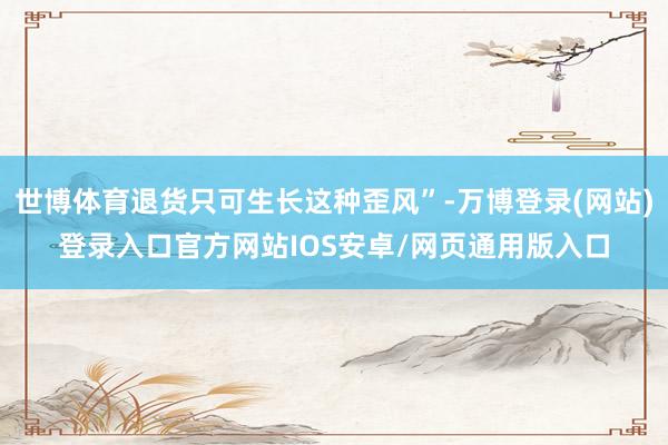 世博体育退货只可生长这种歪风”-万博登录(网站)登录入口官方网站IOS安卓/网页通用版入口