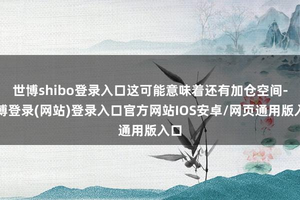 世博shibo登录入口这可能意味着还有加仓空间-万博登录(网站)登录入口官方网站IOS安卓/网页通用版入口