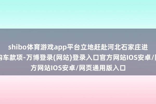 shibo体育游戏app平台立地赶赴河北石家庄进行购买并支付购车款项-万博登录(网站)登录入口官方网站IOS安卓/网页通用版入口