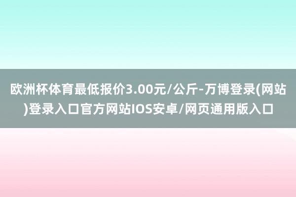 欧洲杯体育最低报价3.00元/公斤-万博登录(网站)登录入口官方网站IOS安卓/网页通用版入口