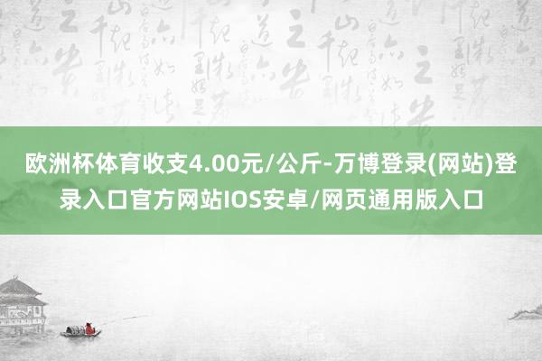 欧洲杯体育收支4.00元/公斤-万博登录(网站)登录入口官方网站IOS安卓/网页通用版入口