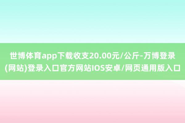 世博体育app下载收支20.00元/公斤-万博登录(网站)登录入口官方网站IOS安卓/网页通用版入口