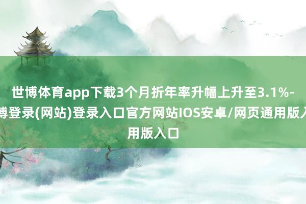 世博体育app下载3个月折年率升幅上升至3.1%-万博登录(网站)登录入口官方网站IOS安卓/网页通用版入口