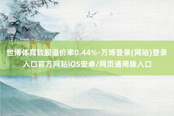 世博体育转股溢价率0.44%-万博登录(网站)登录入口官方网站IOS安卓/网页通用版入口