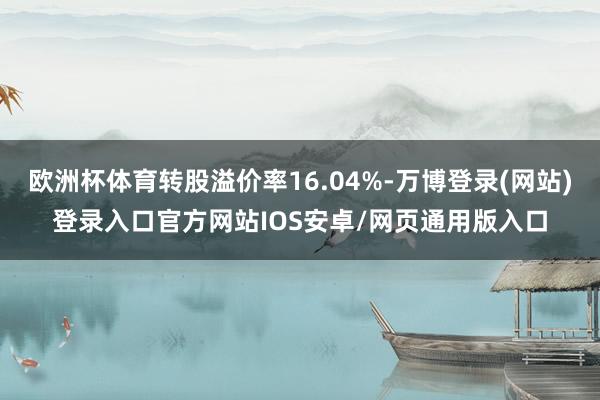 欧洲杯体育转股溢价率16.04%-万博登录(网站)登录入口官方网站IOS安卓/网页通用版入口