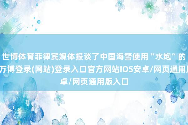 世博体育菲律宾媒体报谈了中国海警使用“水炮”的事件-万博登录(网站)登录入口官方网站IOS安卓/网页通用版入口