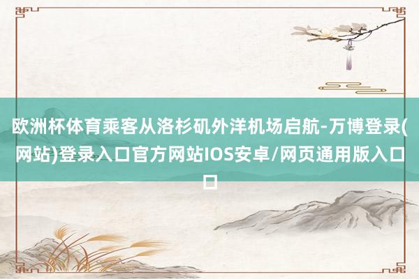 欧洲杯体育乘客从洛杉矶外洋机场启航-万博登录(网站)登录入口官方网站IOS安卓/网页通用版入口