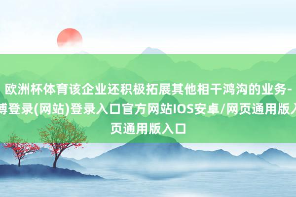 欧洲杯体育该企业还积极拓展其他相干鸿沟的业务-万博登录(网站)登录入口官方网站IOS安卓/网页通用版入口