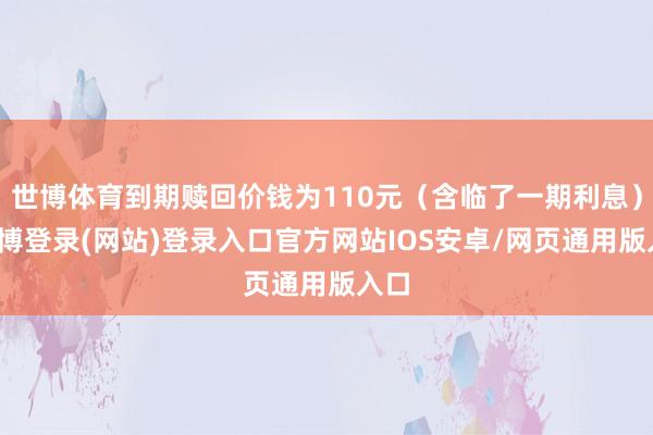 世博体育到期赎回价钱为110元（含临了一期利息）-万博登录(网站)登录入口官方网站IOS安卓/网页通用版入口