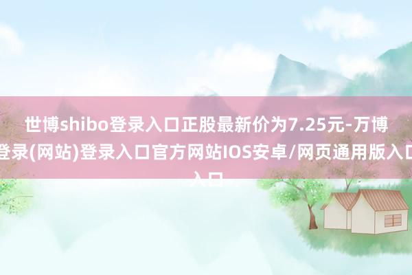 世博shibo登录入口正股最新价为7.25元-万博登录(网站)登录入口官方网站IOS安卓/网页通用版入口