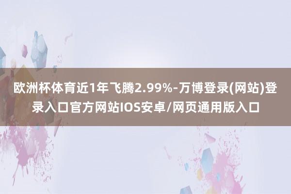 欧洲杯体育近1年飞腾2.99%-万博登录(网站)登录入口官方网站IOS安卓/网页通用版入口