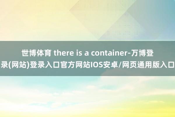 世博体育 there is a container-万博登录(网站)登录入口官方网站IOS安卓/网页通用版入口