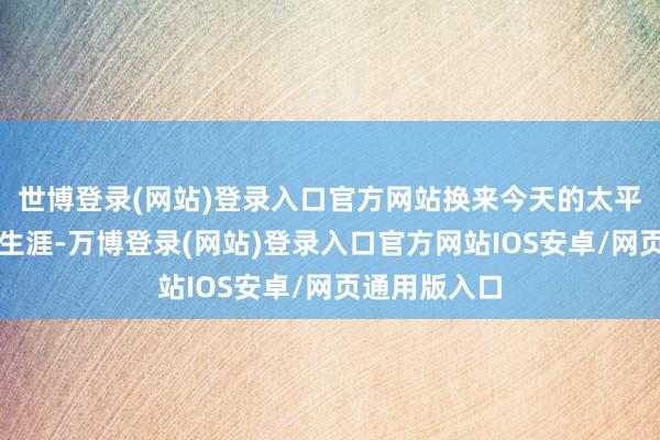 世博登录(网站)登录入口官方网站换来今天的太平盖世与幸福生涯-万博登录(网站)登录入口官方网站IOS安卓/网页通用版入口