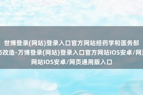 世博登录(网站)登录入口官方网站经药学和医务部门审核后动态改造-万博登录(网站)登录入口官方网站IOS安卓/网页通用版入口