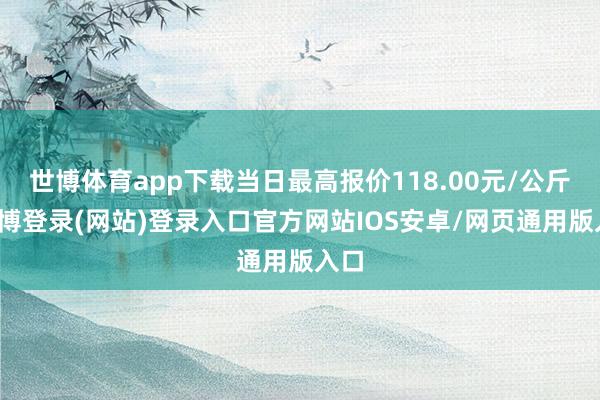 世博体育app下载当日最高报价118.00元/公斤-万博登录(网站)登录入口官方网站IOS安卓/网页通用版入口