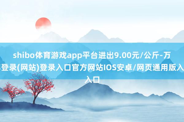 shibo体育游戏app平台进出9.00元/公斤-万博登录(网站)登录入口官方网站IOS安卓/网页通用版入口