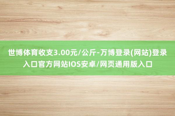 世博体育收支3.00元/公斤-万博登录(网站)登录入口官方网站IOS安卓/网页通用版入口