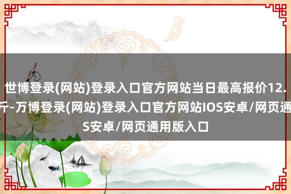 世博登录(网站)登录入口官方网站当日最高报价12.00元/公斤-万博登录(网站)登录入口官方网站IOS安卓/网页通用版入口