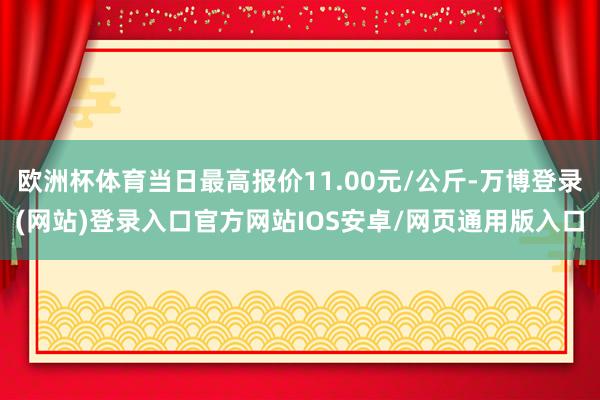 欧洲杯体育当日最高报价11.00元/公斤-万博登录(网站)登录入口官方网站IOS安卓/网页通用版入口