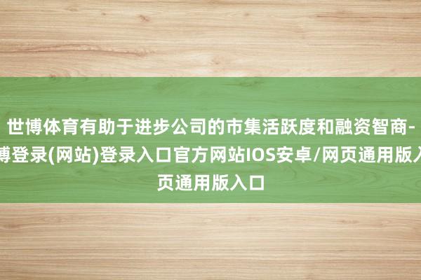 世博体育有助于进步公司的市集活跃度和融资智商-万博登录(网站)登录入口官方网站IOS安卓/网页通用版入口