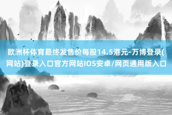 欧洲杯体育最终发售价每股14.5港元-万博登录(网站)登录入口官方网站IOS安卓/网页通用版入口