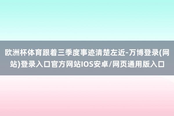 欧洲杯体育跟着三季度事迹清楚左近-万博登录(网站)登录入口官方网站IOS安卓/网页通用版入口