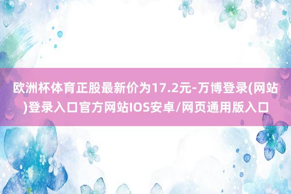 欧洲杯体育正股最新价为17.2元-万博登录(网站)登录入口官方网站IOS安卓/网页通用版入口