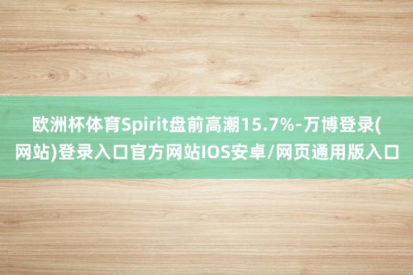 欧洲杯体育Spirit盘前高潮15.7%-万博登录(网站)登录入口官方网站IOS安卓/网页通用版入口