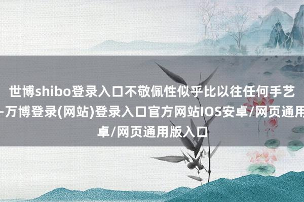 世博shibo登录入口不敬佩性似乎比以往任何手艺皆要高-万博登录(网站)登录入口官方网站IOS安卓/网页通用版入口