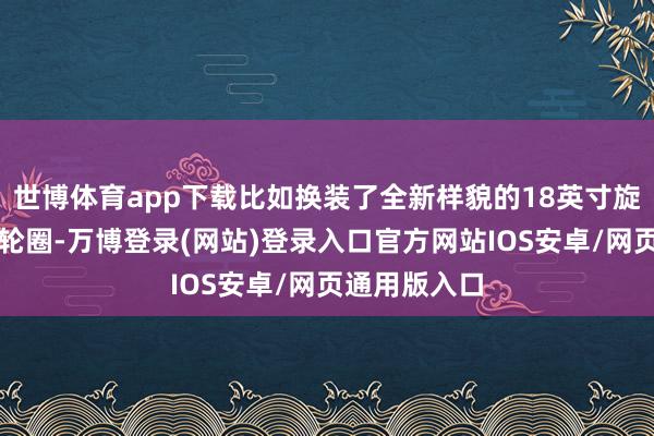 世博体育app下载比如换装了全新样貌的18英寸旋风式铝合金轮圈-万博登录(网站)登录入口官方网站IOS安卓/网页通用版入口