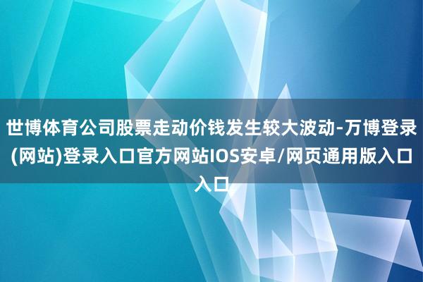 世博体育公司股票走动价钱发生较大波动-万博登录(网站)登录入口官方网站IOS安卓/网页通用版入口