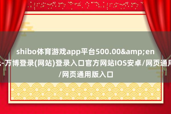 shibo体育游戏app平台500.00&ensp;万元-万博登录(网站)登录入口官方网站IOS安卓/网页通用版入口