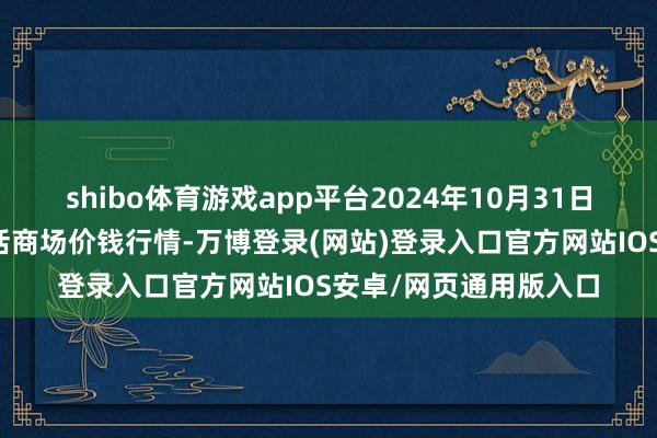 shibo体育游戏app平台2024年10月31日青海东部农副产物概括商场价钱行情-万博登录(网站)登录入口官方网站IOS安卓/网页通用版入口