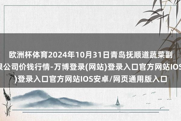 欧洲杯体育2024年10月31日青岛抚顺道蔬菜副食物批发商场股份有限公司价钱行情-万博登录(网站)登录入口官方网站IOS安卓/网页通用版入口