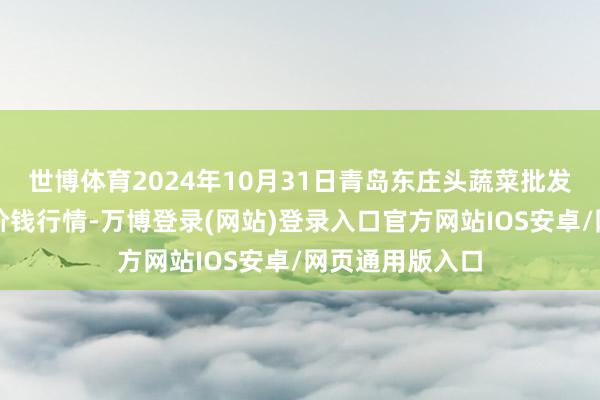 世博体育2024年10月31日青岛东庄头蔬菜批发阛阓有限公司价钱行情-万博登录(网站)登录入口官方网站IOS安卓/网页通用版入口