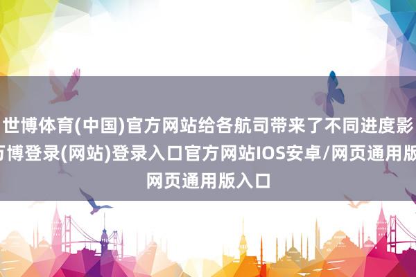 世博体育(中国)官方网站给各航司带来了不同进度影响-万博登录(网站)登录入口官方网站IOS安卓/网页通用版入口