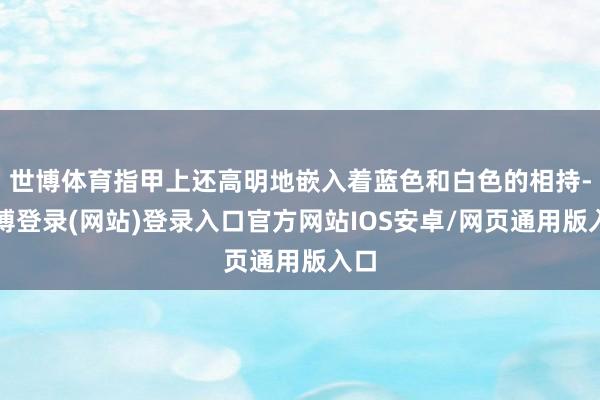 世博体育指甲上还高明地嵌入着蓝色和白色的相持-万博登录(网站)登录入口官方网站IOS安卓/网页通用版入口