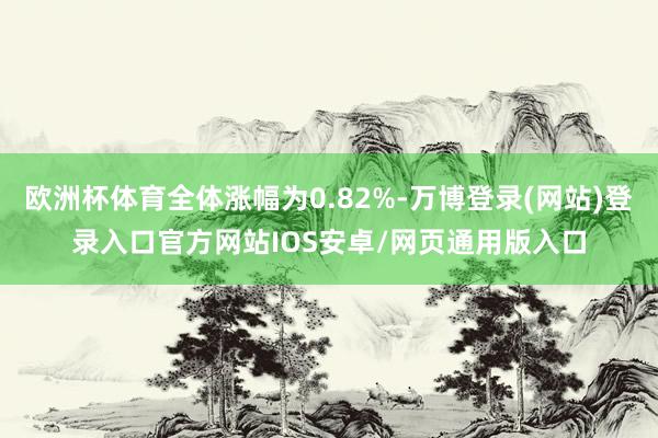 欧洲杯体育全体涨幅为0.82%-万博登录(网站)登录入口官方网站IOS安卓/网页通用版入口