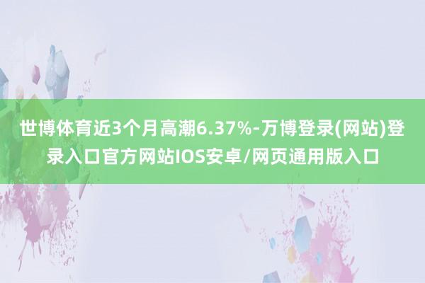 世博体育近3个月高潮6.37%-万博登录(网站)登录入口官方网站IOS安卓/网页通用版入口