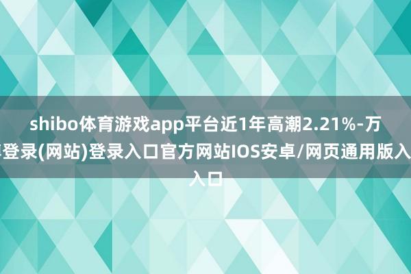 shibo体育游戏app平台近1年高潮2.21%-万博登录(网站)登录入口官方网站IOS安卓/网页通用版入口