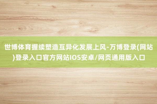 世博体育握续塑造互异化发展上风-万博登录(网站)登录入口官方网站IOS安卓/网页通用版入口