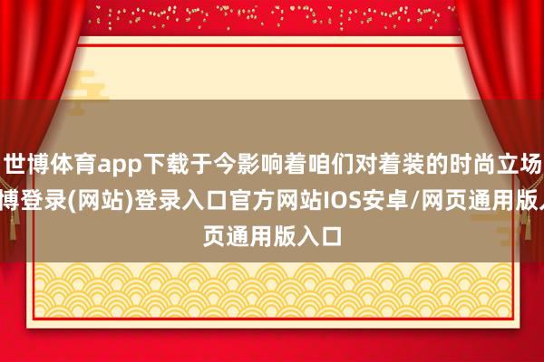 世博体育app下载于今影响着咱们对着装的时尚立场-万博登录(网站)登录入口官方网站IOS安卓/网页通用版入口