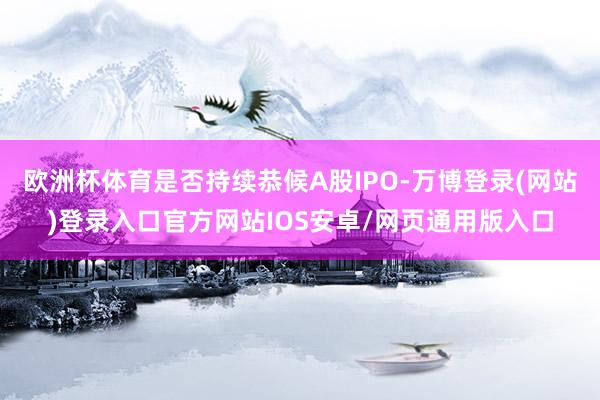 欧洲杯体育是否持续恭候A股IPO-万博登录(网站)登录入口官方网站IOS安卓/网页通用版入口