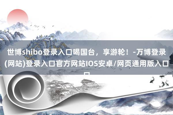 世博shibo登录入口喝国台，享游轮！-万博登录(网站)登录入口官方网站IOS安卓/网页通用版入口