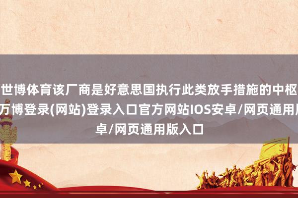 世博体育该厂商是好意思国执行此类放手措施的中枢意见-万博登录(网站)登录入口官方网站IOS安卓/网页通用版入口