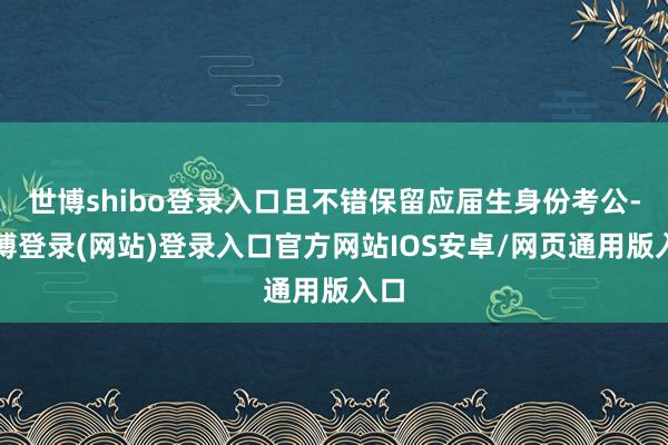 世博shibo登录入口且不错保留应届生身份考公-万博登录(网站)登录入口官方网站IOS安卓/网页通用版入口