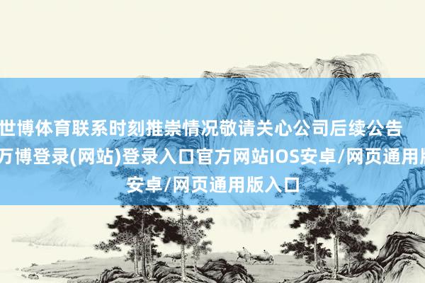 世博体育联系时刻推崇情况敬请关心公司后续公告            -万博登录(网站)登录入口官方网站IOS安卓/网页通用版入口